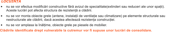 LOCUINȚA �	nu se vor efectua modific�ri constructive f�r� avizul de specialitate(extinderi sau reduceri ale unor spații). Aceste lucr�ri pot afecta structura de rezistenț� a cl�dirii. �	nu se vor monta obiecte grele (antene, instalații de ventilație sau climatizare) pe elemente structurale sau nestructurale ale cl�dirii, dac� acestea afecteaz� rezistența construcției. �	nu se vor amplasa la �n�lțime, obiecte grele pe piesele de mobilier.  Cl�dirile identificate drept vulnerabile la cutremur vor fi supuse unor lucr�ri de consolidare.